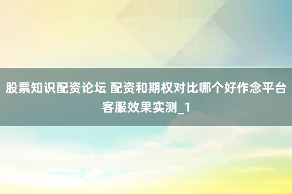 股票知识配资论坛 配资和期权对比哪个好作念平台客服效果实测_1