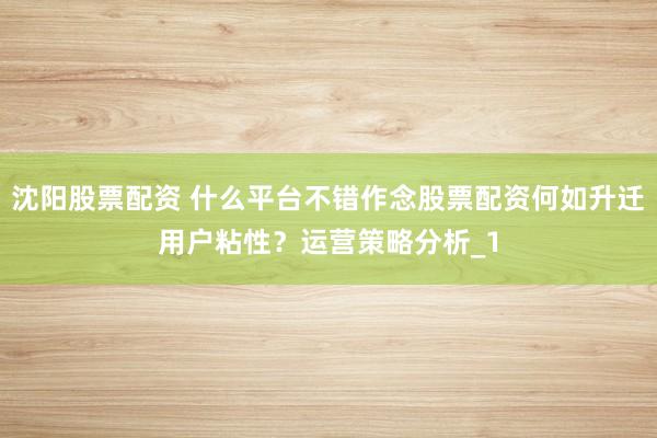 沈阳股票配资 什么平台不错作念股票配资何如升迁用户粘性？运营策略分析_1