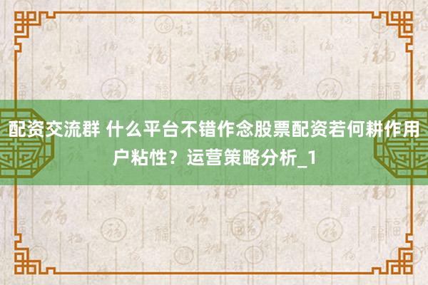配资交流群 什么平台不错作念股票配资若何耕作用户粘性？运营策略分析_1