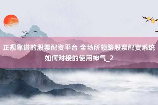 正规靠谱的股票配资平台 全场所领路股票配资系统如何对接的使用神气_2