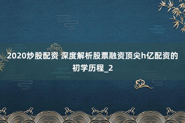 2020炒股配资 深度解析股票融资顶尖h亿配资的初学历程_2