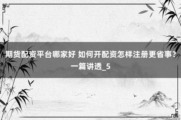 期货配资平台哪家好 如何开配资怎样注册更省事？一篇讲透_5