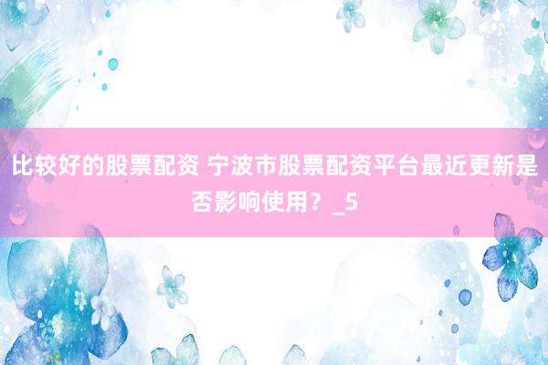 比较好的股票配资 宁波市股票配资平台最近更新是否影响使用？_5