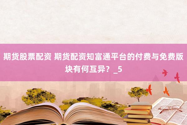 期货股票配资 期货配资知富通平台的付费与免费版块有何互异？_5