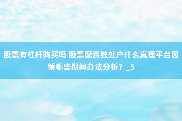 股票有杠杆购买吗 股票配资独处户什么真理平台因循哪些期间办法分析？_5