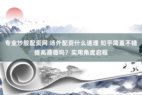 专业炒股配资网 场外配资什么道理 知乎简直不错提高遵循吗？实用角度启程