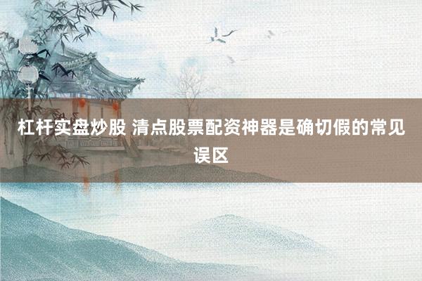 杠杆实盘炒股 清点股票配资神器是确切假的常见误区