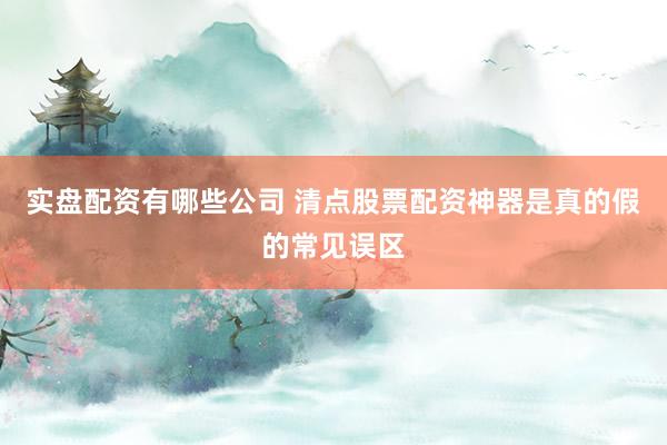 实盘配资有哪些公司 清点股票配资神器是真的假的常见误区