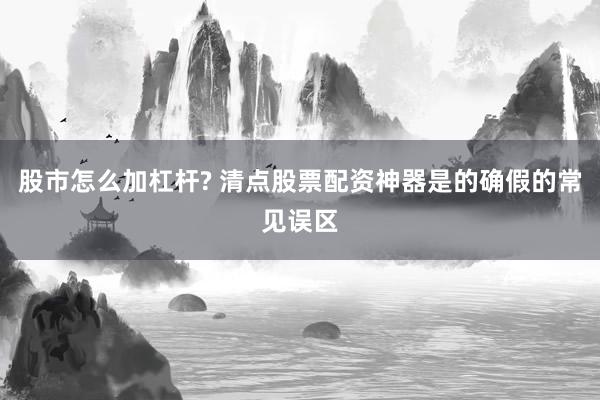 股市怎么加杠杆? 清点股票配资神器是的确假的常见误区
