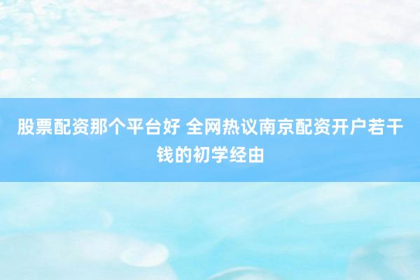 股票配资那个平台好 全网热议南京配资开户若干钱的初学经由