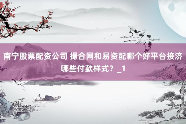 南宁股票配资公司 撮合网和易资配哪个好平台接济哪些付款样式？_1