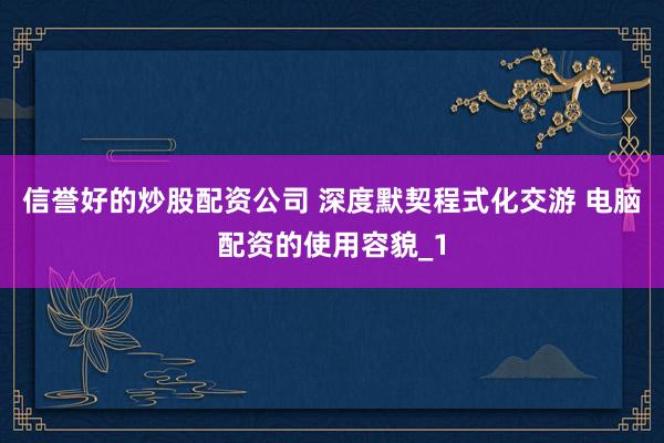 信誉好的炒股配资公司 深度默契程式化交游 电脑配资的使用容貌_1