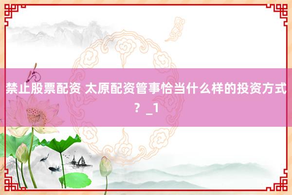 禁止股票配资 太原配资管事恰当什么样的投资方式?_1