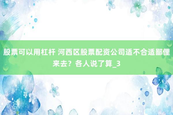 股票可以用杠杆 河西区股票配资公司适不合适鄙俚来去?各人说了算_3