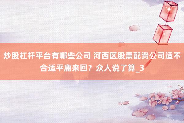 炒股杠杆平台有哪些公司 河西区股票配资公司适不合适平庸来回？众人说了算_3