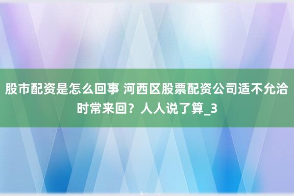 股市配资是怎么回事 河西区股票配资公司适不允洽时常来回？人人说了算_3