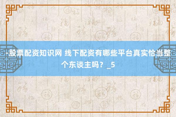 -股票配资知识网 线下配资有哪些平台真实恰当整个东谈主吗?_5