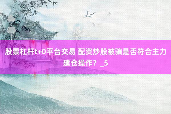 股票杠杆t+0平台交易 配资炒股被骗是否符合主力建仓操作？_5