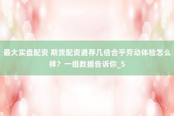 最大实盘配资 期货配资遴荐几倍合乎劳动体验怎么样？一组数据告诉你_5
