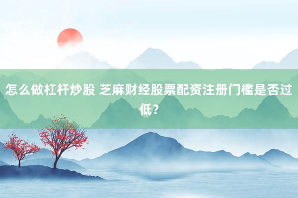 怎么做杠杆炒股 芝麻财经股票配资注册门槛是否过低？