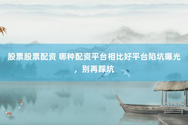 股票股票配资 哪种配资平台相比好平台陷坑曝光，别再踩坑