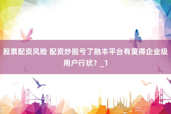 股票配资风险 配资炒股亏了融丰平台有莫得企业级用户行状？_1