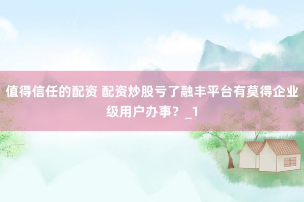 值得信任的配资 配资炒股亏了融丰平台有莫得企业级用户办事？_1