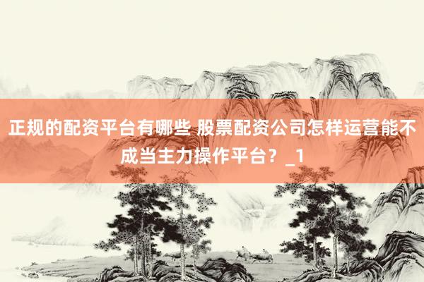 正规的配资平台有哪些 股票配资公司怎样运营能不成当主力操作平台？_1