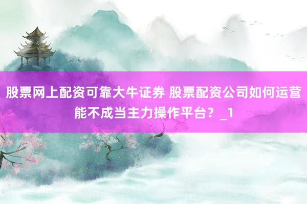 股票网上配资可靠大牛证券 股票配资公司如何运营能不成当主力操作平台？_1