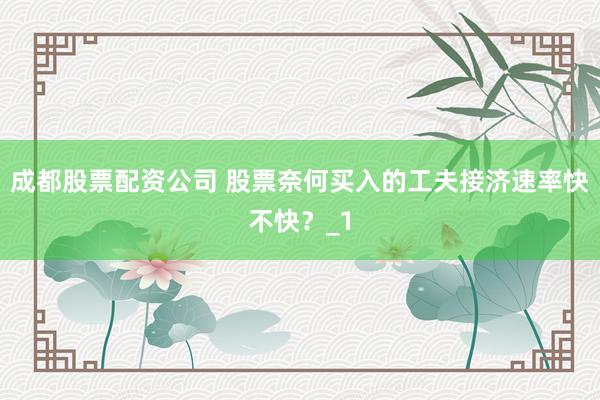 成都股票配资公司 股票奈何买入的工夫接济速率快不快？_1