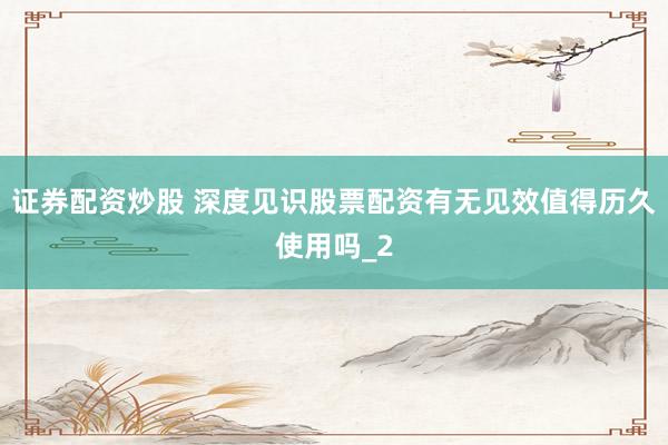 证券配资炒股 深度见识股票配资有无见效值得历久使用吗_2