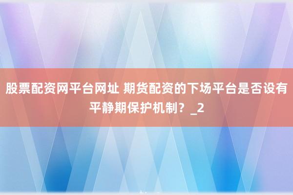 股票配资网平台网址 期货配资的下场平台是否设有平静期保护机制？_2