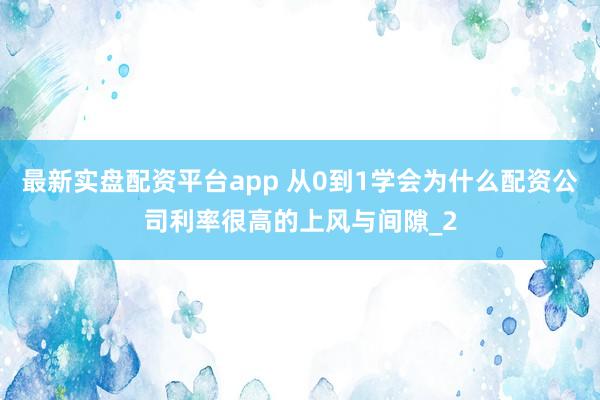 最新实盘配资平台app 从0到1学会为什么配资公司利率很高的上风与间隙_2