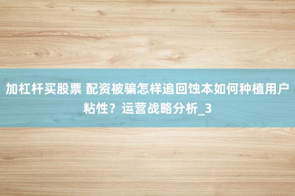加杠杆买股票 配资被骗怎样追回蚀本如何种植用户粘性？运营战略分析_3