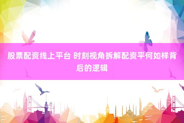 股票配资线上平台 时刻视角拆解配资平何如样背后的逻辑