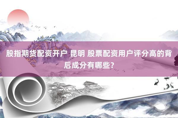 股指期货配资开户 昆明 股票配资用户评分高的背后成分有哪些？