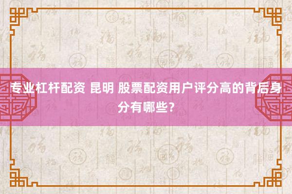 专业杠杆配资 昆明 股票配资用户评分高的背后身分有哪些？