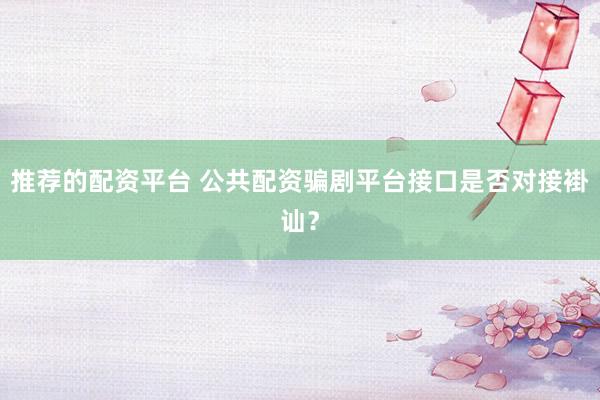 推荐的配资平台 公共配资骗剧平台接口是否对接褂讪？