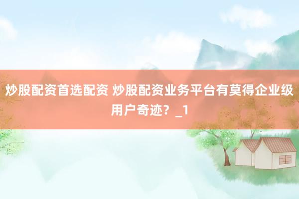 炒股配资首选配资 炒股配资业务平台有莫得企业级用户奇迹?_1