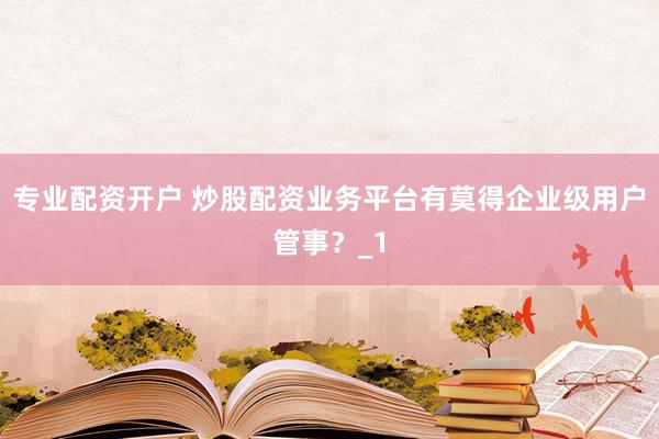 专业配资开户 炒股配资业务平台有莫得企业级用户管事?_1