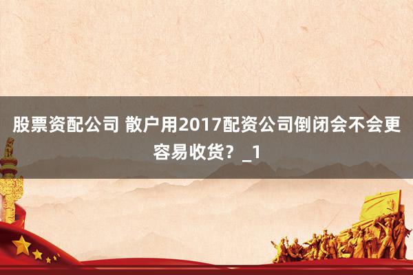 股票资配公司 散户用2017配资公司倒闭会不会更容易收货?_1