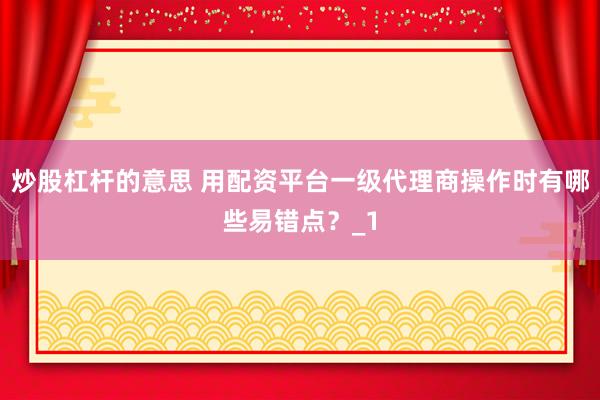 炒股杠杆的意思 用配资平台一级代理商操作时有哪些易错点？_1