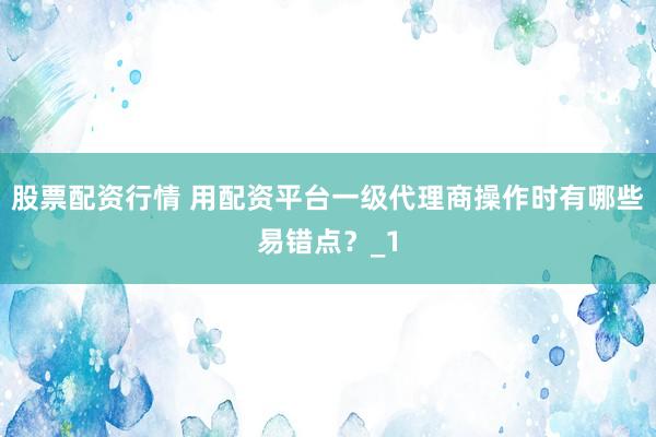 股票配资行情 用配资平台一级代理商操作时有哪些易错点？_1