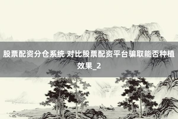 股票配资分仓系统 对比股票配资平台骗取能否种植效果_2