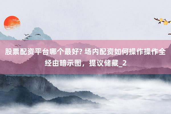 股票配资平台哪个最好? 场内配资如何操作操作全经由暗示图，提议储藏_2