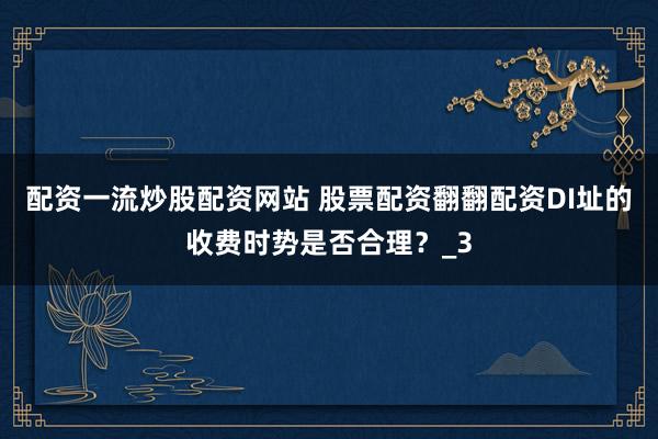 配资一流炒股配资网站 股票配资翻翻配资DI址的收费时势是否合理？_3
