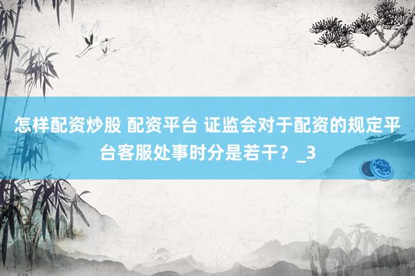怎样配资炒股 配资平台 证监会对于配资的规定平台客服处事时分是若干？_3