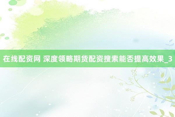 在线配资网 深度领略期货配资搜索能否提高效果_3