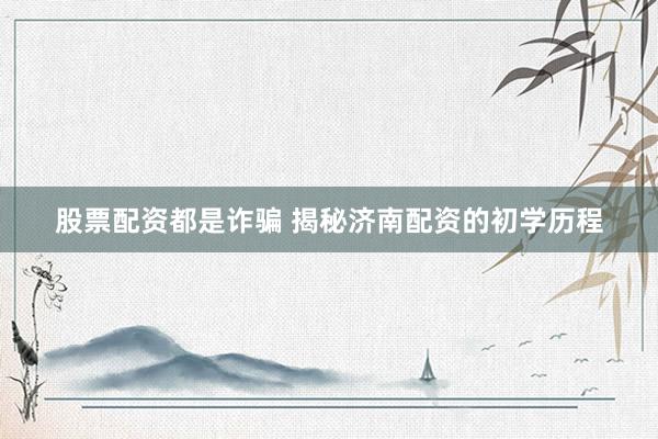 股票配资都是诈骗 揭秘济南配资的初学历程