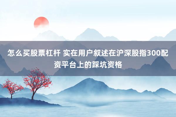 怎么买股票杠杆 实在用户叙述在沪深股指300配资平台上的踩坑资格